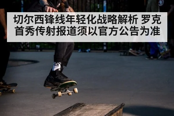 切尔西锋线年轻化战略解析 罗克首秀传射报道须以官方公告为准