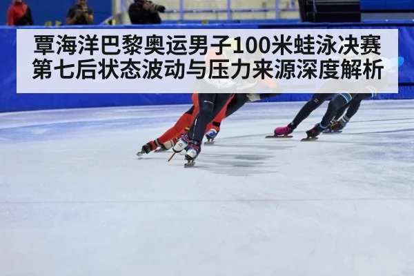 覃海洋巴黎奥运男子100米蛙泳决赛第七后状态波动与压力来源深度解析